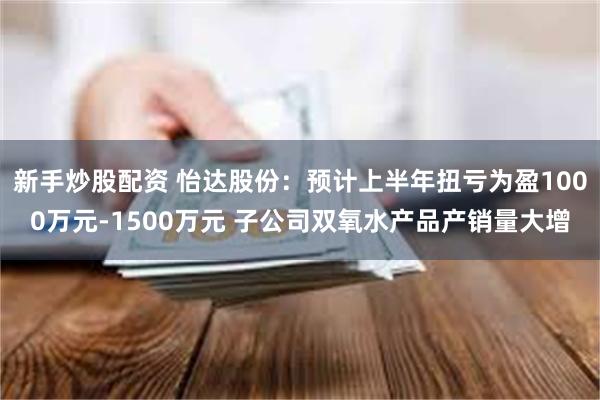 新手炒股配资 怡达股份：预计上半年扭亏为盈1000万元-1500万元 子公司双氧水产品产销量大增