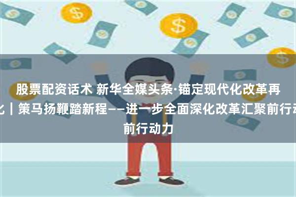 股票配资话术 新华全媒头条·锚定现代化　改革再深化｜策马扬鞭踏新程——进一步全面深化改革汇聚前行动力