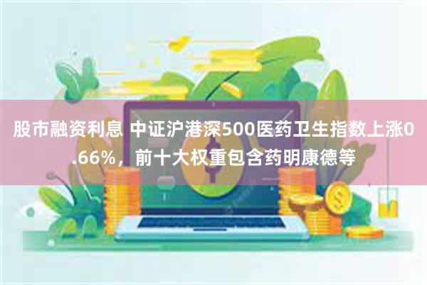 股市融资利息 中证沪港深500医药卫生指数上涨0.66%，前十大权重包含药明康德等