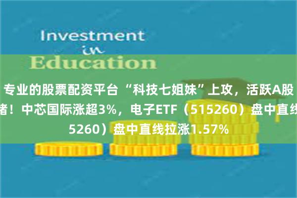 专业的股票配资平台 “科技七姐妹”上攻，活跃A股科技板块情绪！中芯国际涨超3%，电子ETF（515260）盘中直线拉涨1.57%