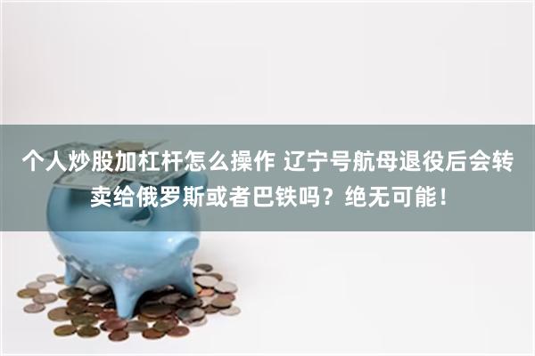 个人炒股加杠杆怎么操作 辽宁号航母退役后会转卖给俄罗斯或者巴铁吗？绝无可能！