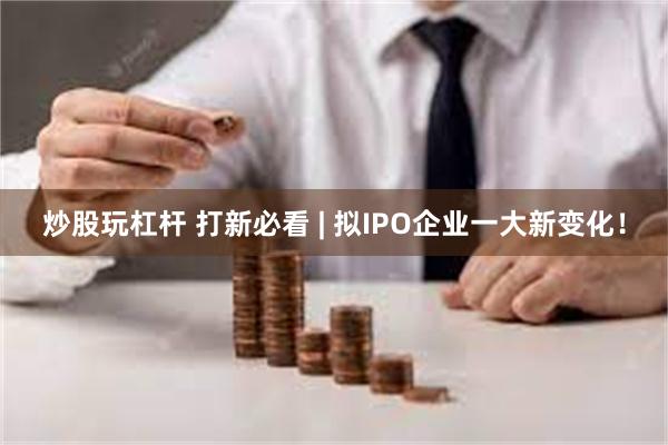 炒股玩杠杆 打新必看 | 拟IPO企业一大新变化！