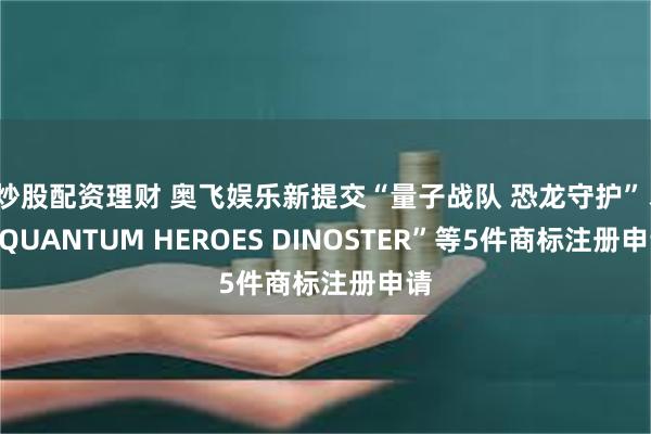 炒股配资理财 奥飞娱乐新提交“量子战队 恐龙守护”、“QUANTUM HEROES DINOSTER”等5件商标注册申请