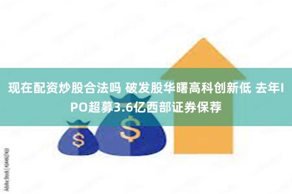 现在配资炒股合法吗 破发股华曙高科创新低 去年IPO超募3.6亿西部证券保荐