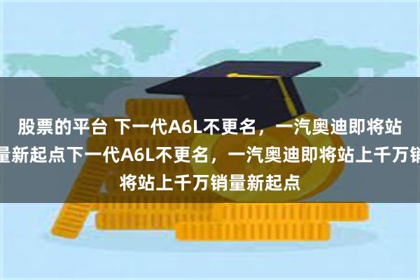 股票的平台 下一代A6L不更名，一汽奥迪即将站上千万销量新起点下一代A6L不更名，一汽奥迪即将站上千万销量新起点