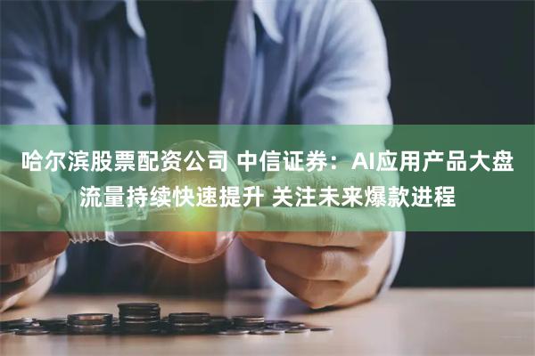 哈尔滨股票配资公司 中信证券：AI应用产品大盘流量持续快速提升 关注未来爆款进程