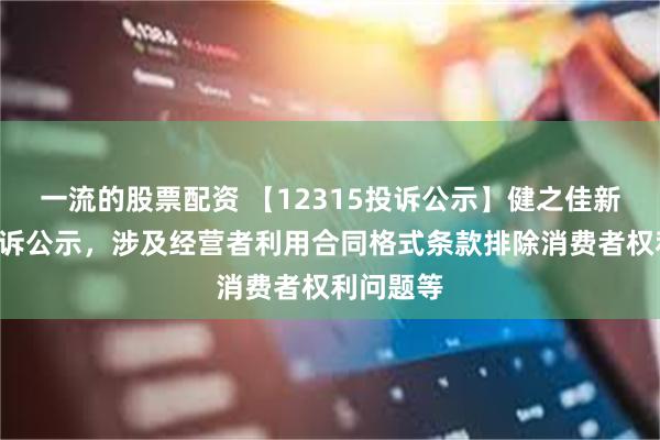 一流的股票配资 【12315投诉公示】健之佳新增6件投诉公示，涉及经营者利用合同格式条款排除消费者权利问题等