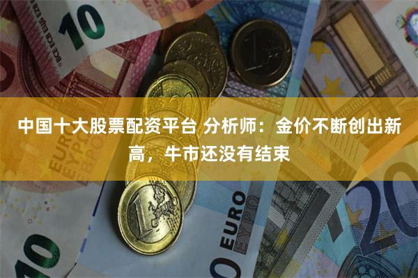 中国十大股票配资平台 分析师：金价不断创出新高，牛市还没有结束