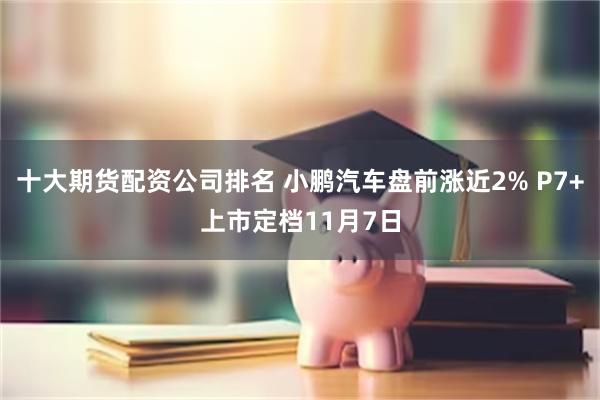 十大期货配资公司排名 小鹏汽车盘前涨近2% P7+上市定档11月7日