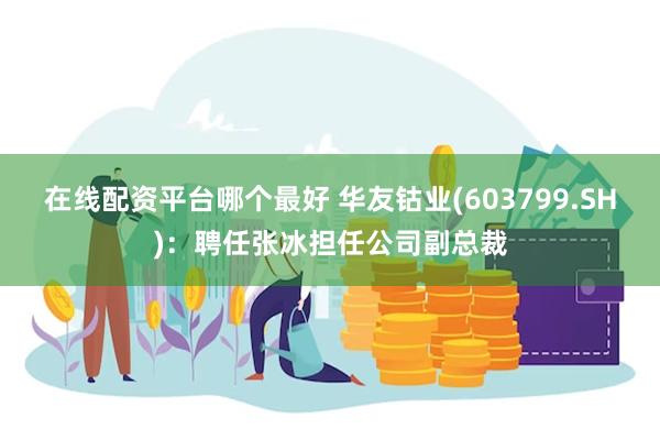 在线配资平台哪个最好 华友钴业(603799.SH)：聘任张冰担任公司副总裁