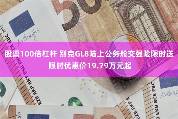 股票100倍杠杆 别克GL8陆上公务舱交强险限时送 限时优惠价19.79万元起