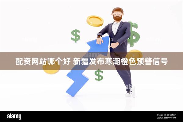 配资网站哪个好 新疆发布寒潮橙色预警信号