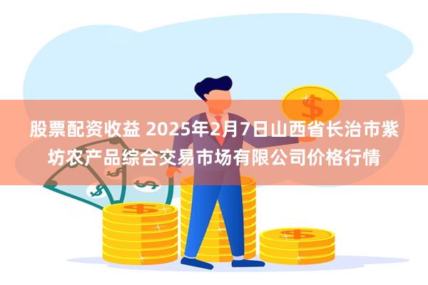 股票配资收益 2025年2月7日山西省长治市紫坊农产品综合交易市场有限公司价格行情