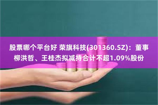 股票哪个平台好 荣旗科技(301360.SZ)：董事柳洪哲、王桂杰拟减持合计不超1.09%股份