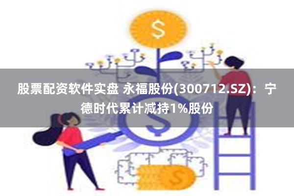 股票配资软件实盘 永福股份(300712.SZ)：宁德时代累计减持1%股份