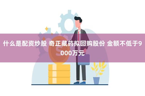 什么是配资炒股 奇正藏药拟回购股份 金额不低于9000万元