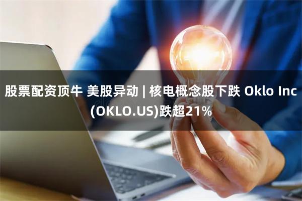 股票配资顶牛 美股异动 | 核电概念股下跌 Oklo Inc(OKLO.US)跌超21%